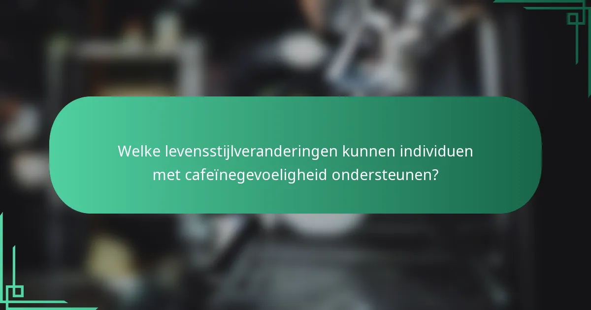 Welke levensstijlveranderingen kunnen individuen met cafeïnegevoeligheid ondersteunen?